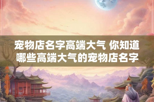 宠物店名字高端大气 你知道哪些高端大气的宠物店名字吗 宠物店名字高端大气 你知道哪些高端大气的宠物店名字吗