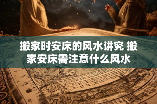 搬家时安床的风水讲究 搬家安床需注意什么风水