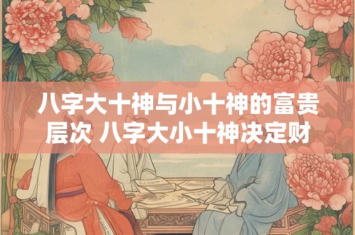 八字大十神与小十神的富贵层次 八字大小十神决定财运高低