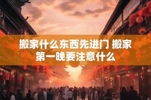 搬家什么东西先进门 搬家第一晚要注意什么 搬家什么东西先进门 搬家第一晚要注意什么