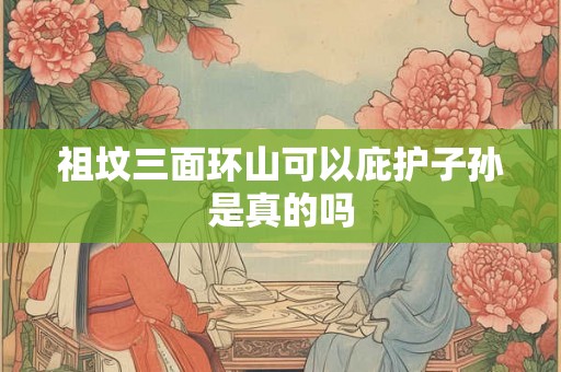 祖坟三面环山可以庇护子孙是真的吗