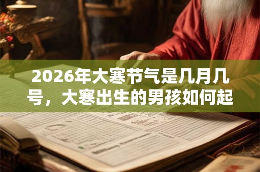 2026年大寒节气是几月几号，大寒出生的男孩如何起名字
