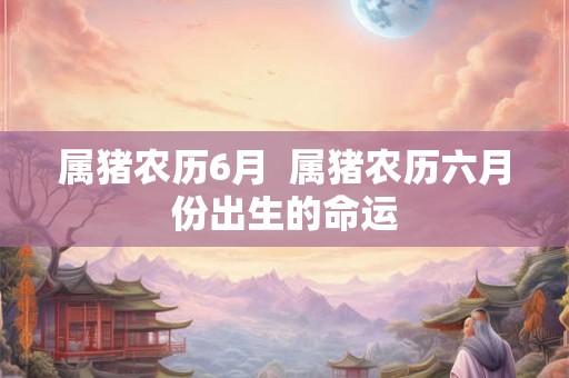 属猪农历6月 属猪农历六月份出生的命运 属猪农历6月 属猪农历六月份出生的命运
