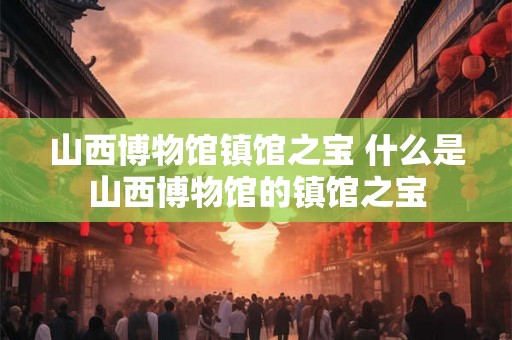山西博物馆镇馆之宝 什么是山西博物馆的镇馆之宝 山西博物馆镇馆之宝 什么是山西博物馆的镇馆之宝