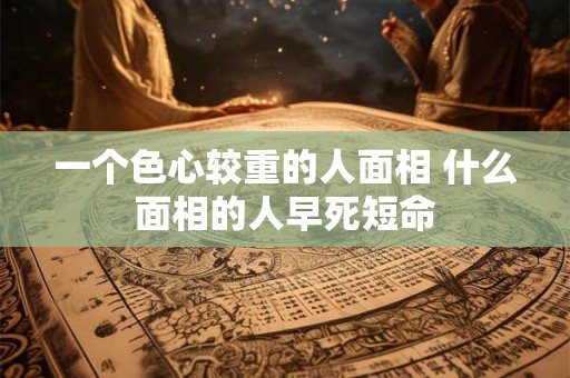一个色心较重的人面相 什么面相的人早死短命