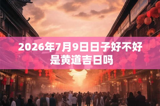 2026年7月9日日子好不好 是黄道吉日吗