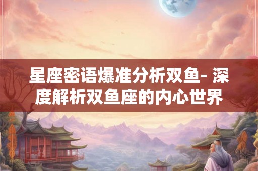 星座密语爆准分析双鱼- 深度解析双鱼座的内心世界