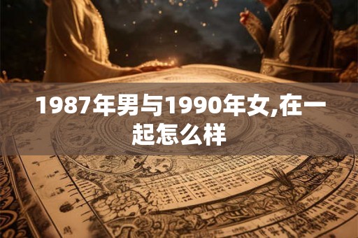 1987年男与1990年女,在一起怎么样 1987年男与1990年女,在一起怎么样