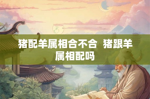 猪配羊属相合不合 猪跟羊属相配吗 猪配羊属相合不合 猪跟羊属相配吗