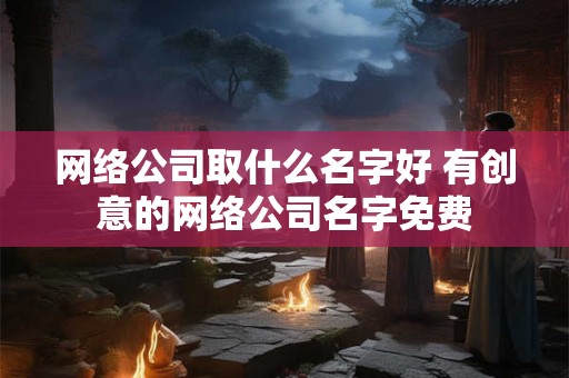 网络公司取什么名字好 有创意的网络公司名字免费