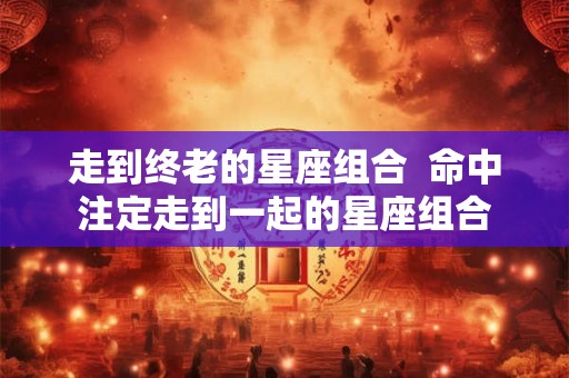 走到终老的星座组合  命中注定走到一起的星座组合