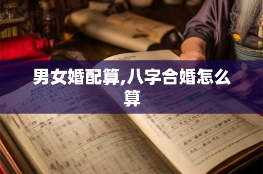男女婚配算,八字合婚怎么算 男女婚配算,八字合婚怎么算