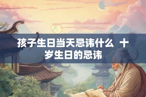 孩子生日当天忌讳什么 十岁生日的忌讳 孩子生日当天忌讳什么 十岁生日的忌讳