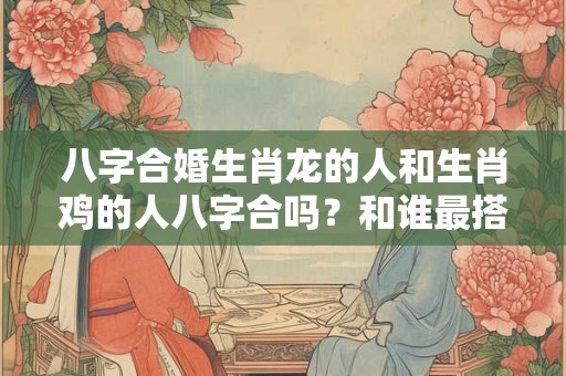 八字合婚生肖龙的人和生肖鸡的人八字合吗?和谁最搭? 八字合婚生肖龙的人和生肖鸡的人八字合吗?和谁最搭?