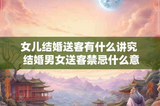 女儿结婚送客有什么讲究  结婚男女送客禁忌什么意思