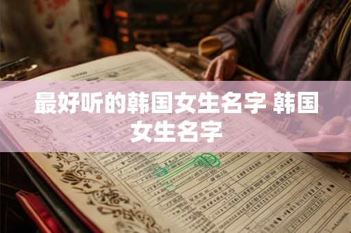 最好听的韩国女生名字 韩国女生名字 最好听的韩国女生名字 韩国女生名字
