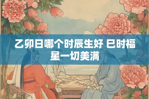 乙卯日哪个时辰生好 巳时福星一切美满