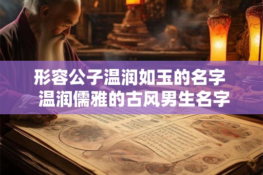 形容公子温润如玉的名字 温润儒雅的古风男生名字 形容公子温润如玉的名字 温润儒雅的古风男生名字