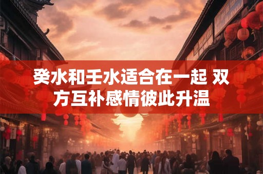 癸水和壬水适合在一起 双方互补感情彼此升温