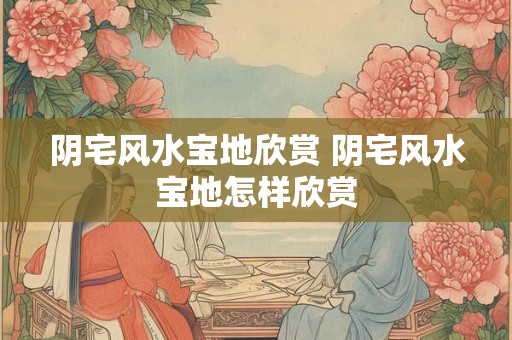 阴宅风水宝地欣赏 阴宅风水宝地怎样欣赏