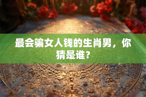 最会骗女人钱的生肖男，你猜是谁？