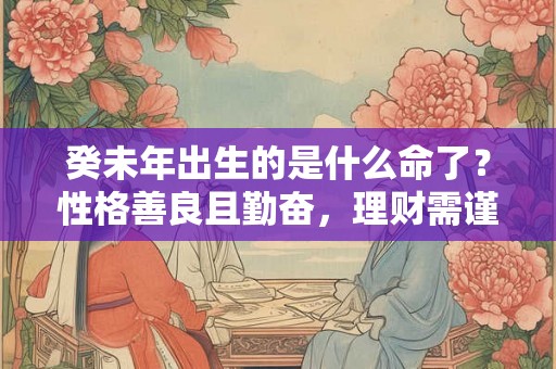 癸未年出生的是什么命了?性格善良且勤奋,理财需谨慎,感情自律。 癸未年出生的是什么命了?性格善良且勤奋,理财需谨慎,感情自律。