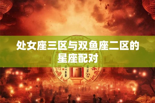 处女座三区与双鱼座二区的星座配对