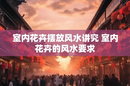 室内花卉摆放风水讲究 室内花卉的风水要求 室内花卉摆放风水讲究 室内花卉的风水要求
