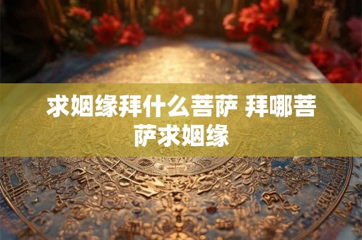求姻缘拜什么菩萨 拜哪菩萨求姻缘 求姻缘拜什么菩萨 拜哪菩萨求姻缘