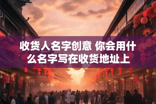 收货人名字创意 你会用什么名字写在收货地址上