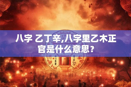 八字 乙丁辛,八字里乙木正官是什么意思？