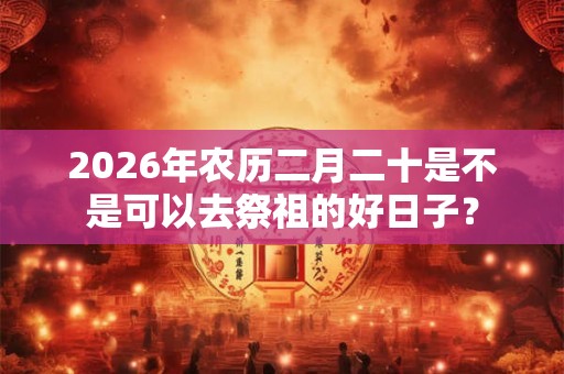 2026年农历二月二十是不是可以去祭祖的好日子？