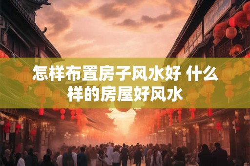 怎样布置房子风水好 什么样的房屋好风水
