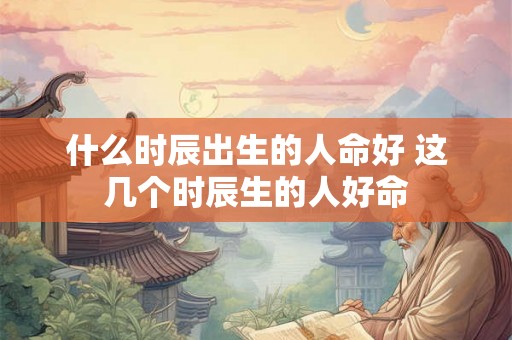 什么时辰出生的人命好 这几个时辰生的人好命