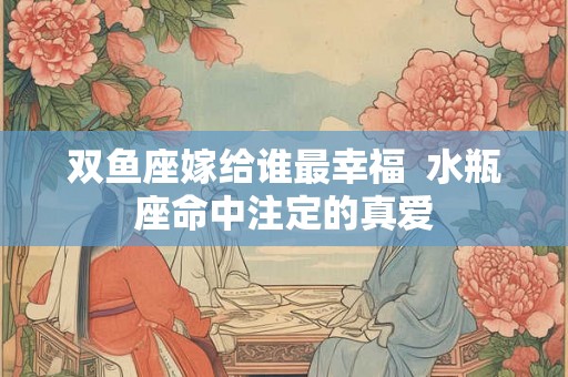 双鱼座嫁给谁最幸福 水瓶座命中注定的真爱 双鱼座嫁给谁最幸福 水瓶座命中注定的真爱