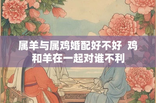 属羊与属鸡婚配好不好  鸡和羊在一起对谁不利