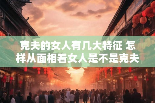 克夫的女人有几大特征 怎样从面相看女人是不是克夫命 克夫的女人有几大特征 怎样从面相看女人是不是克夫命