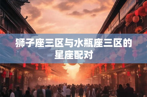 狮子座三区与水瓶座三区的星座配对 狮子座三区与水瓶座三区的星座配对