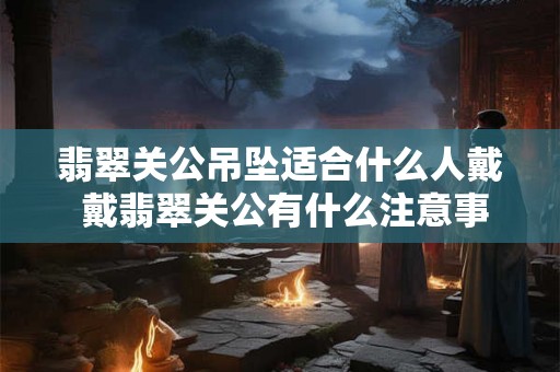 翡翠关公吊坠适合什么人戴 戴翡翠关公有什么注意事项
