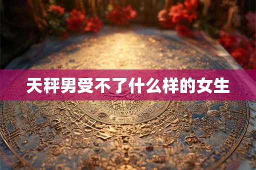 天秤男受不了什么样的女生 天秤男受不了什么样的女生