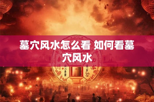 墓穴风水怎么看 如何看墓穴风水