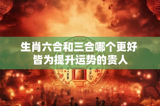 生肖六合和三合哪个更好 皆为提升运势的贵人