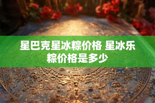 星巴克星冰粽价格 星冰乐粽价格是多少