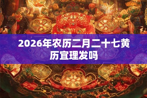 2026年农历二月二十七黄历宜理发吗 2026年农历二月二十七黄历宜理发吗