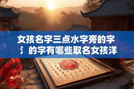 女孩名字三点水字旁的字 氵的字有哪些取名女孩洋气点 女孩名字三点水字旁的字 氵的字有哪些取名女孩洋气点