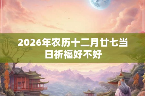 2026年农历十二月廿七当日祈福好不好