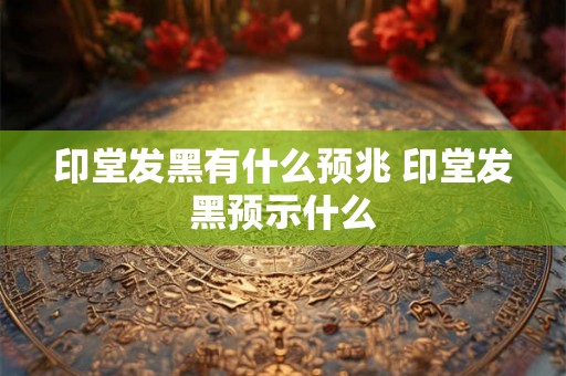 印堂发黑有什么预兆 印堂发黑预示什么 印堂发黑有什么预兆 印堂发黑预示什么