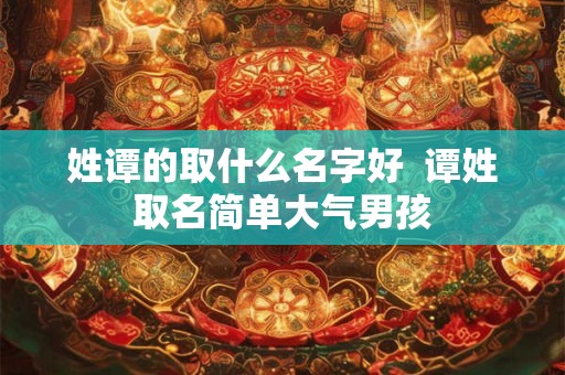 姓谭的取什么名字好 谭姓取名简单大气男孩 姓谭的取什么名字好 谭姓取名简单大气男孩