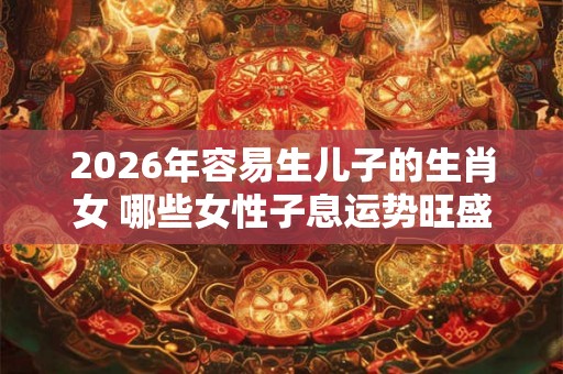 2026年容易生儿子的生肖女 哪些女性子息运势旺盛