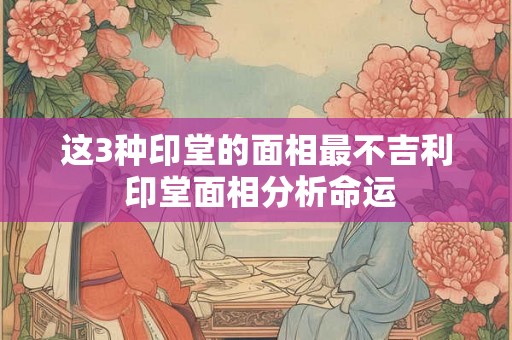 这3种印堂的面相最不吉利 印堂面相分析命运